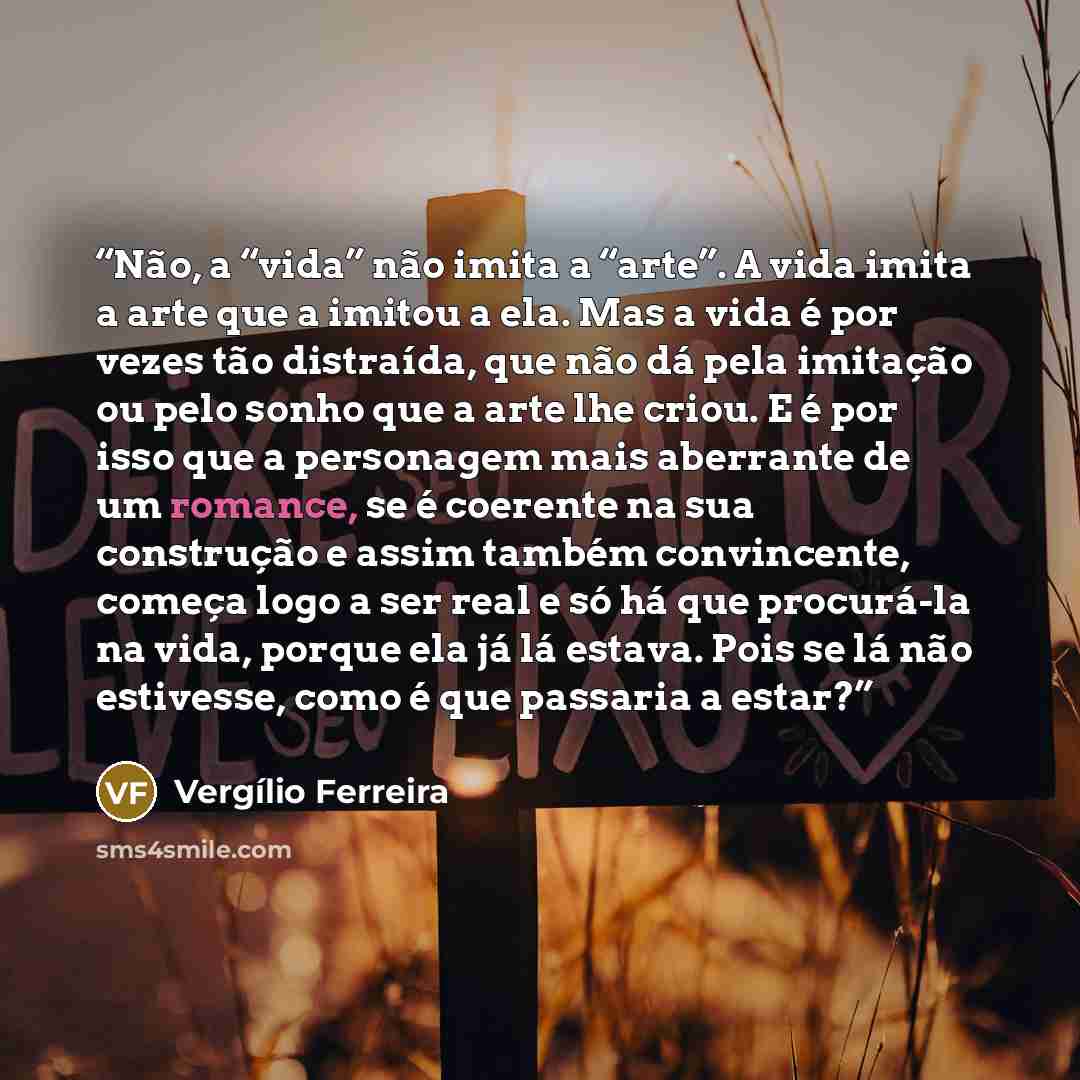 “Não, a “vida” não imita a “arte”. A vida imita a arte que a imitou a ela. Mas a vida é por vezes tão distraída, que não dá pela imitação ou pelo sonho que a arte lhe criou. E é por isso que a personagem mais aberrante de um romance, se é coerente na sua construção e assim também convincente…” quote by Vergílio Ferreira