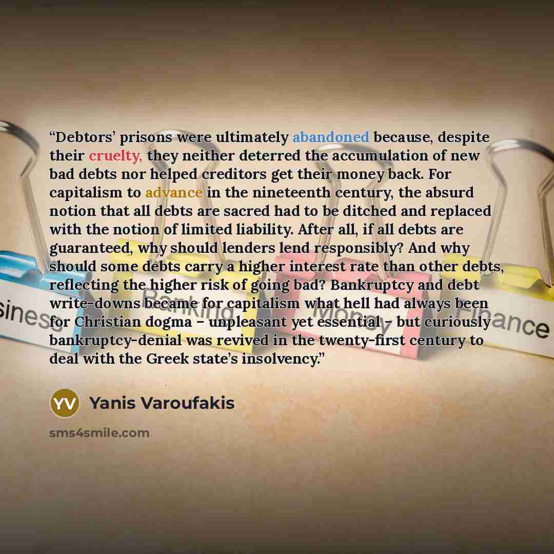 “Debtors’ prisons were ultimately abandoned because, despite their cruelty, they neither deterred the accumulation of new bad debts nor helped creditors get their money back. For capitalism to advance in the nineteenth century, the absurd notion that all debts are sacred had to be ditched and…” quote by Yanis Varoufakis
