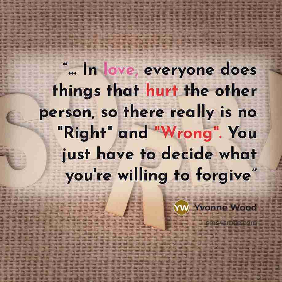 “... In love, everyone does things that hurt the other person, so there really is no "Right" and "Wrong". You just have to decide what you're willing to forgive” quote by Yvonne Wood