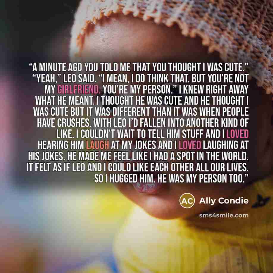“A minute ago you told me that you thought I was cute.” “Yeah,” Leo said. “I mean, I do think that. But you’re not my girlfriend. You’re my person.” I knew right away what he meant. I thought he was cute and he thought I was cute but it was different than it was when people have crushes. With Leo…” quote by Ally Condie