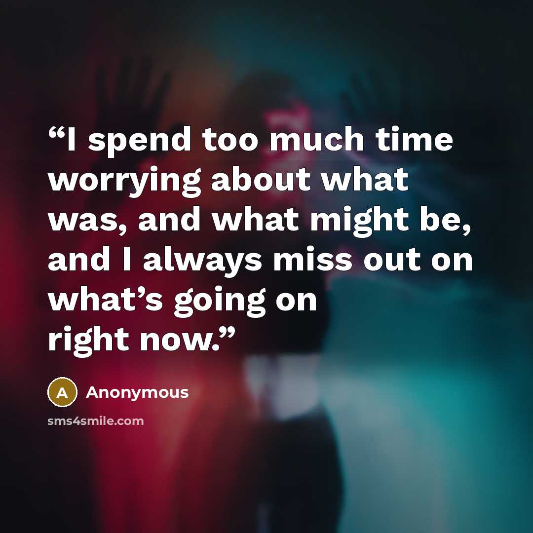 “I spend too much time worrying about what was, and what might be, and I always miss out on what’s going on right now.” quote by Anonymous