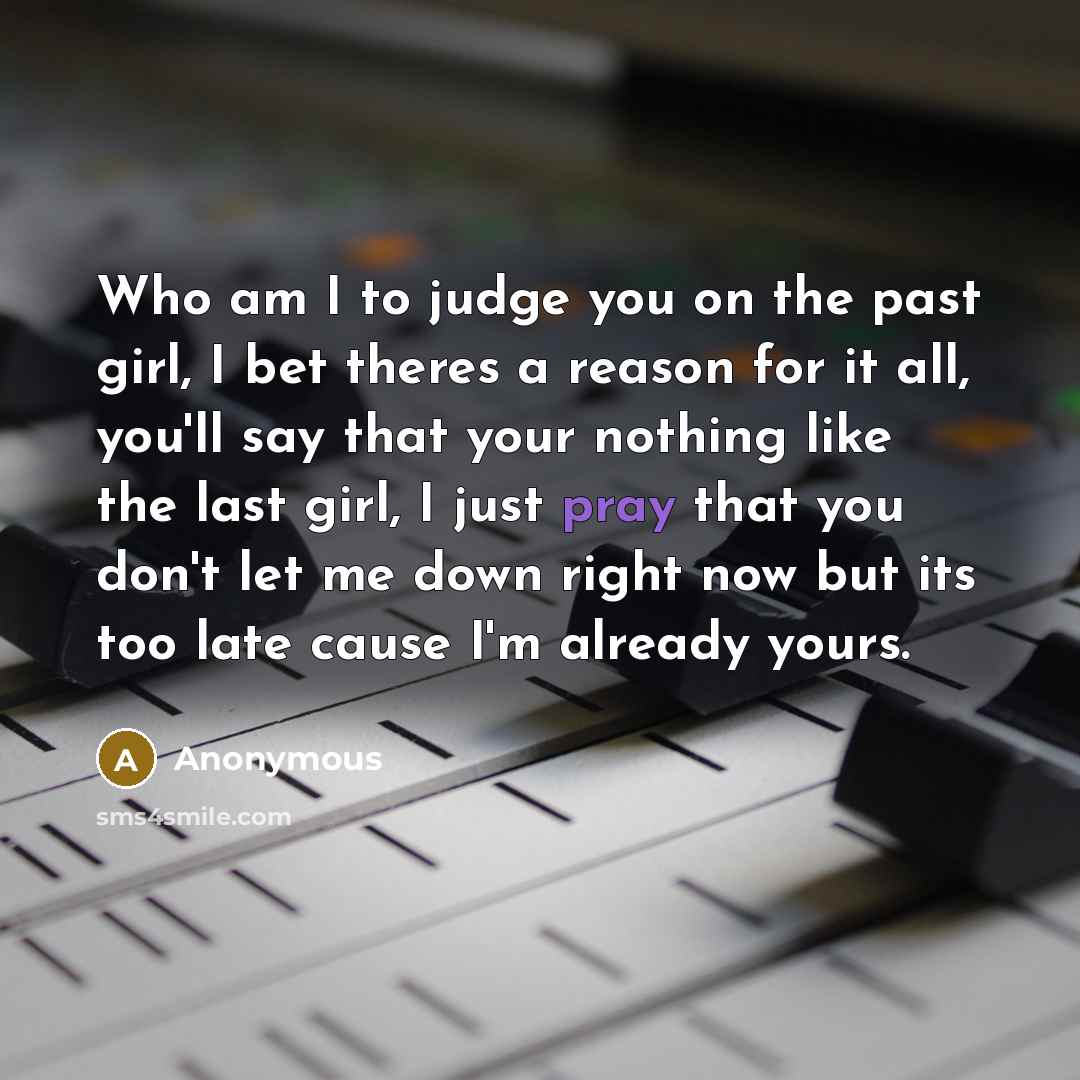 “Who am I to judge you on the past girl, I bet theres a reason for it all, you'll say that your nothing like the last girl, I just pray that you don't let me down right now but its too late cause I'm already yours.” quote by Anonymous