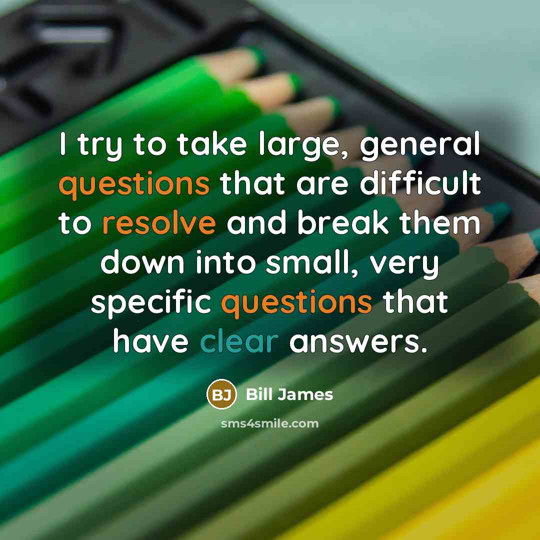 “I try to take large, general questions that are difficult to resolve and break them down into small, very specific questions that have clear answers.” quote by Bill James