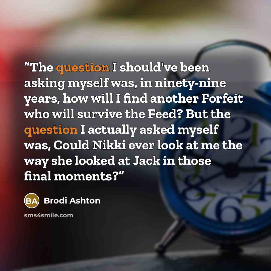 “The question I should've been asking myself was, in ninety-nine years, how will I find another Forfeit who will survive the Feed? But the question I actually asked myself was, Could Nikki ever look at me the way she looked at Jack in those final moments?” quote by Brodi Ashton