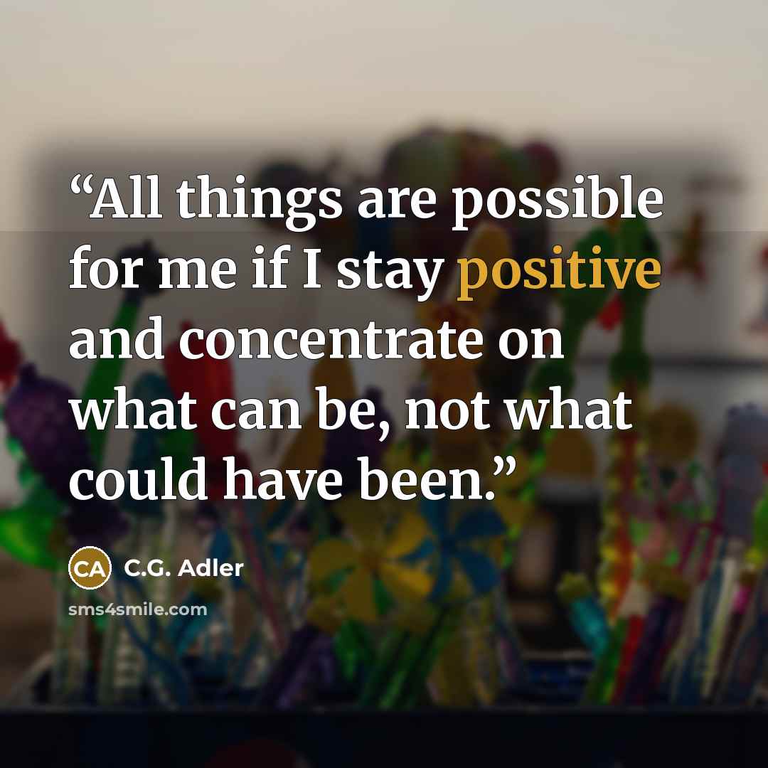 “All things are possible for me if I stay positive and concentrate on what can be, not what could have been.” quote by C.G. Adler
