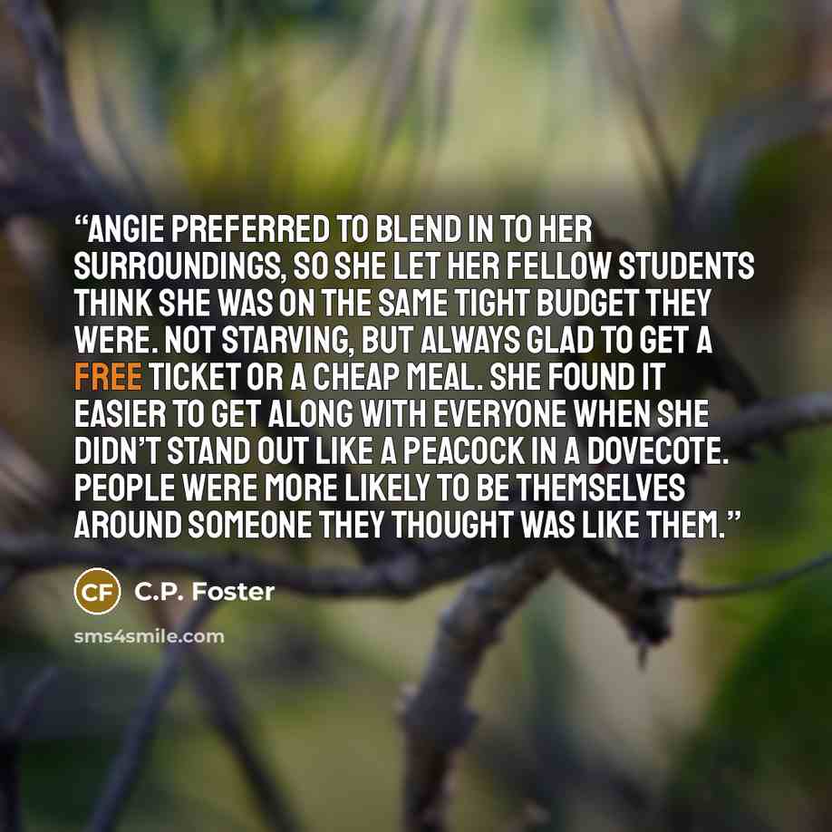 “Angie preferred to blend in to her surroundings, so she let her fellow students think she was on the same tight budget they were. Not starving, but always glad to get a free ticket or a cheap meal. She found it easier to get along with everyone when she didn’t stand out like a peacock in a…” quote by C.P. Foster