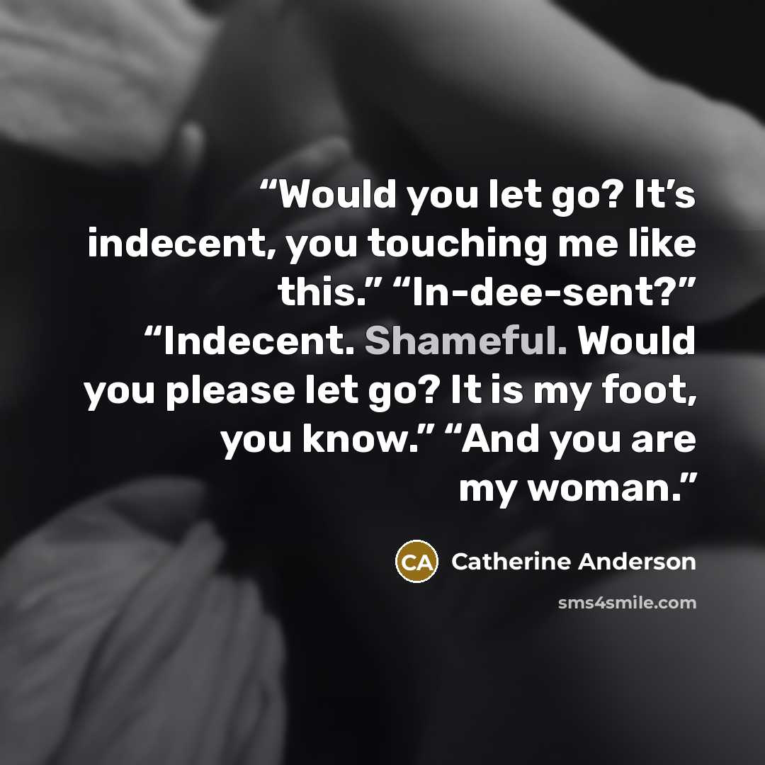 “Would you let go? It’s indecent, you touching me like this.” “In-dee-sent?” “Indecent. Shameful. Would you please let go? It is my foot, you know.” “And you are my woman.” quote by Catherine Anderson