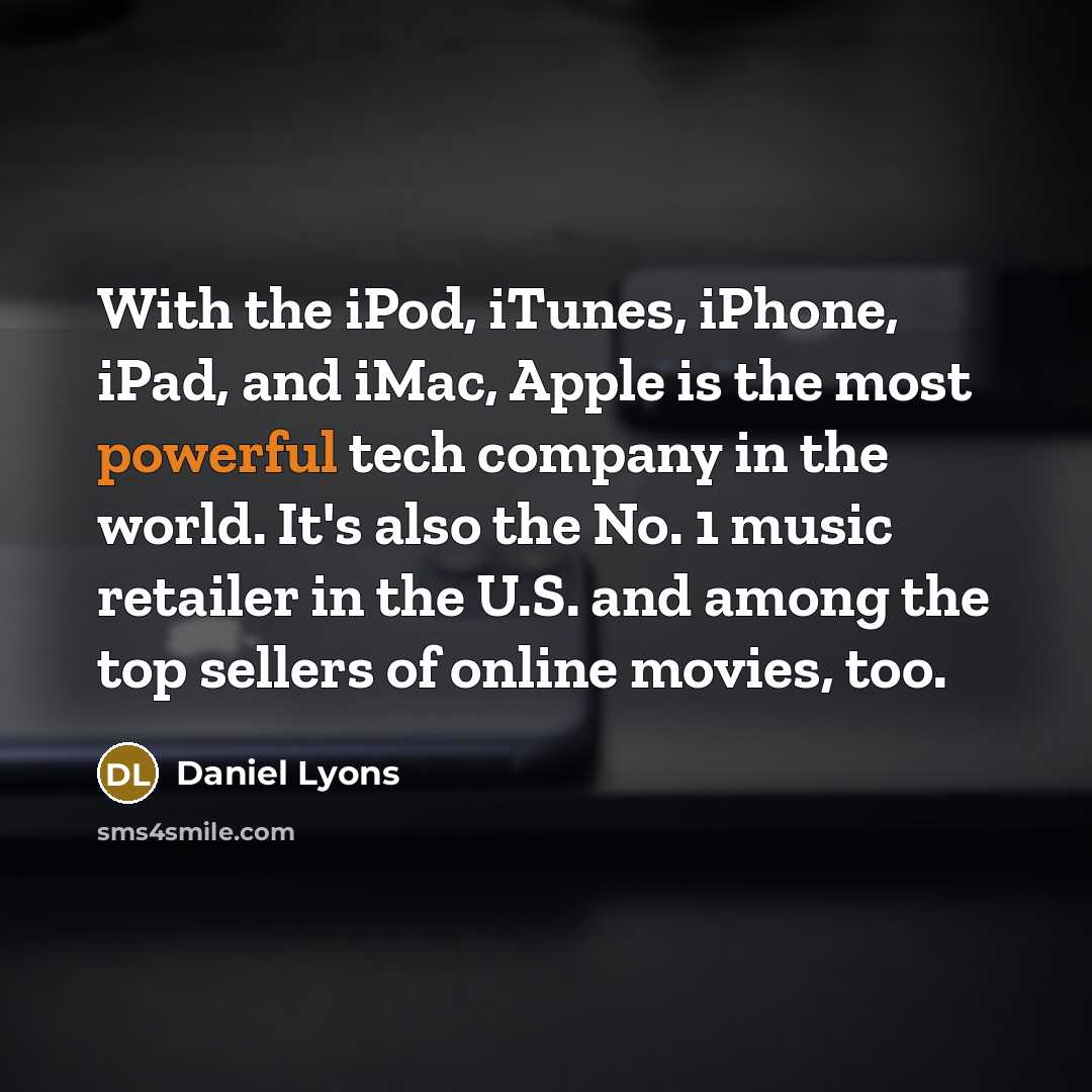 “With the iPod, iTunes, iPhone, iPad, and iMac, Apple is the most powerful tech company in the world. It's also the No. 1 music retailer in the U.S. and among the top sellers of online movies, too.” quote by Daniel Lyons