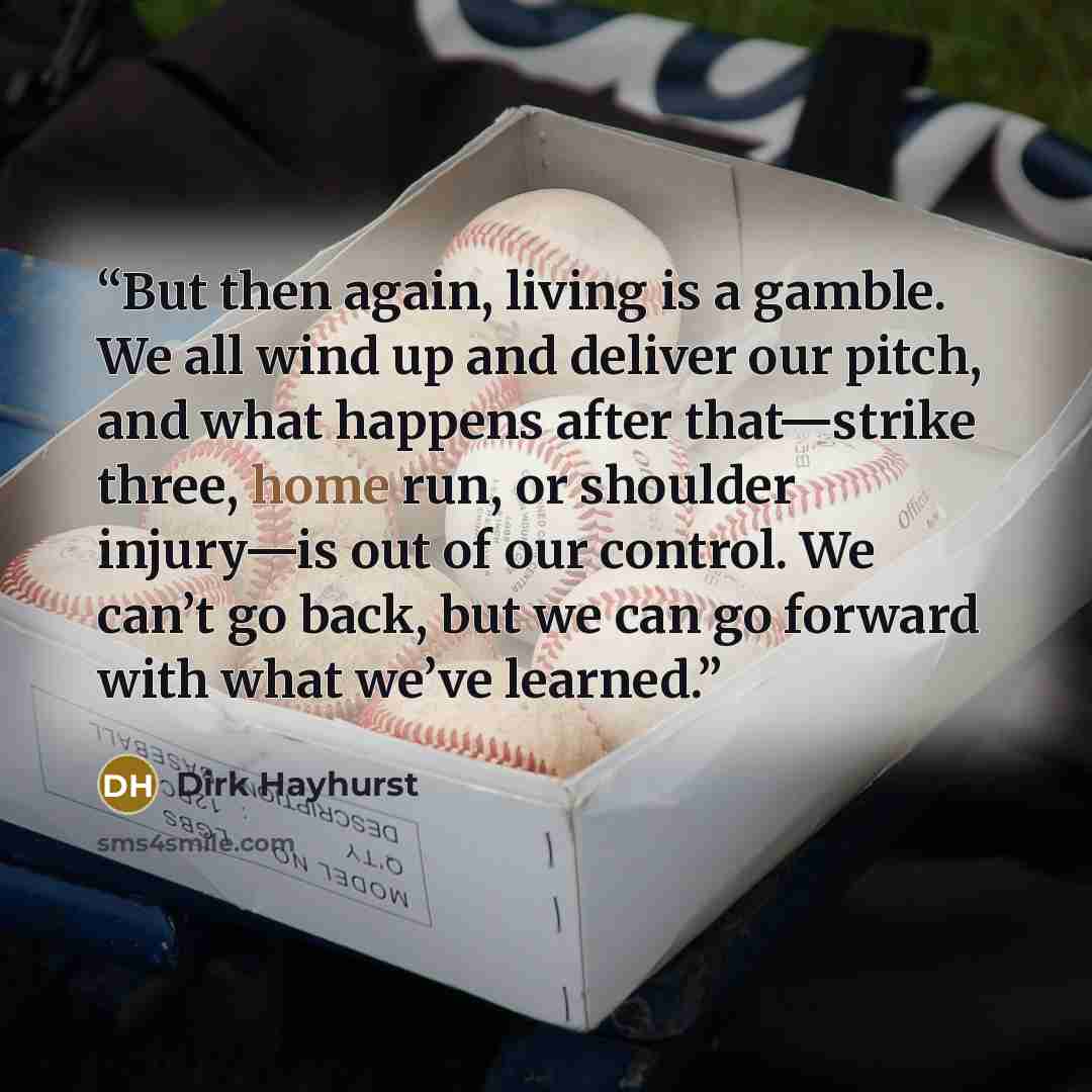 “But then again, living is a gamble. We all wind up and deliver our pitch, and what happens after that—strike three, home run, or shoulder injury—is out of our control. We can’t go back, but we can go forward with what we’ve learned.” quote by Dirk Hayhurst