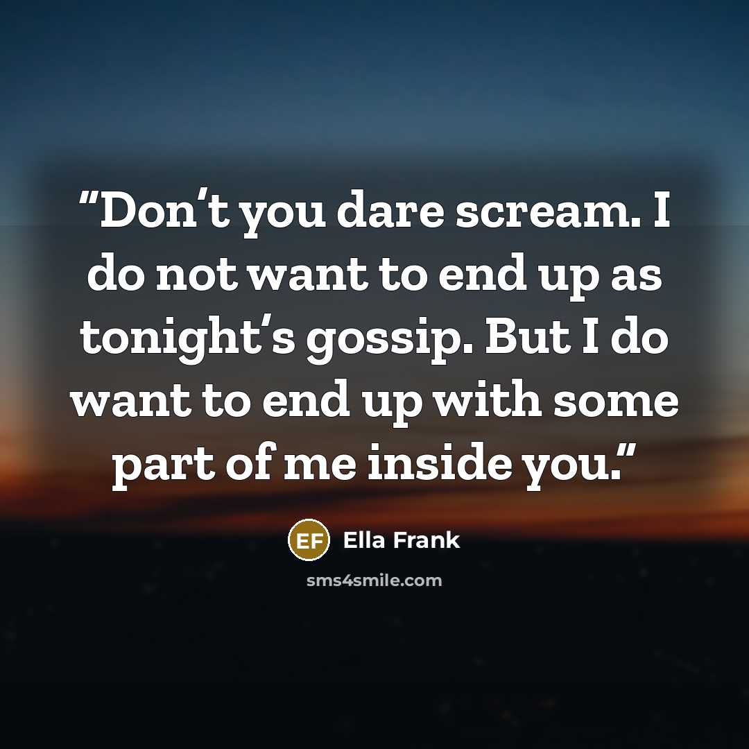 “Don’t you dare scream. I do not want to end up as tonight’s gossip. But I do want to end up with some part of me inside you.” quote by Ella Frank