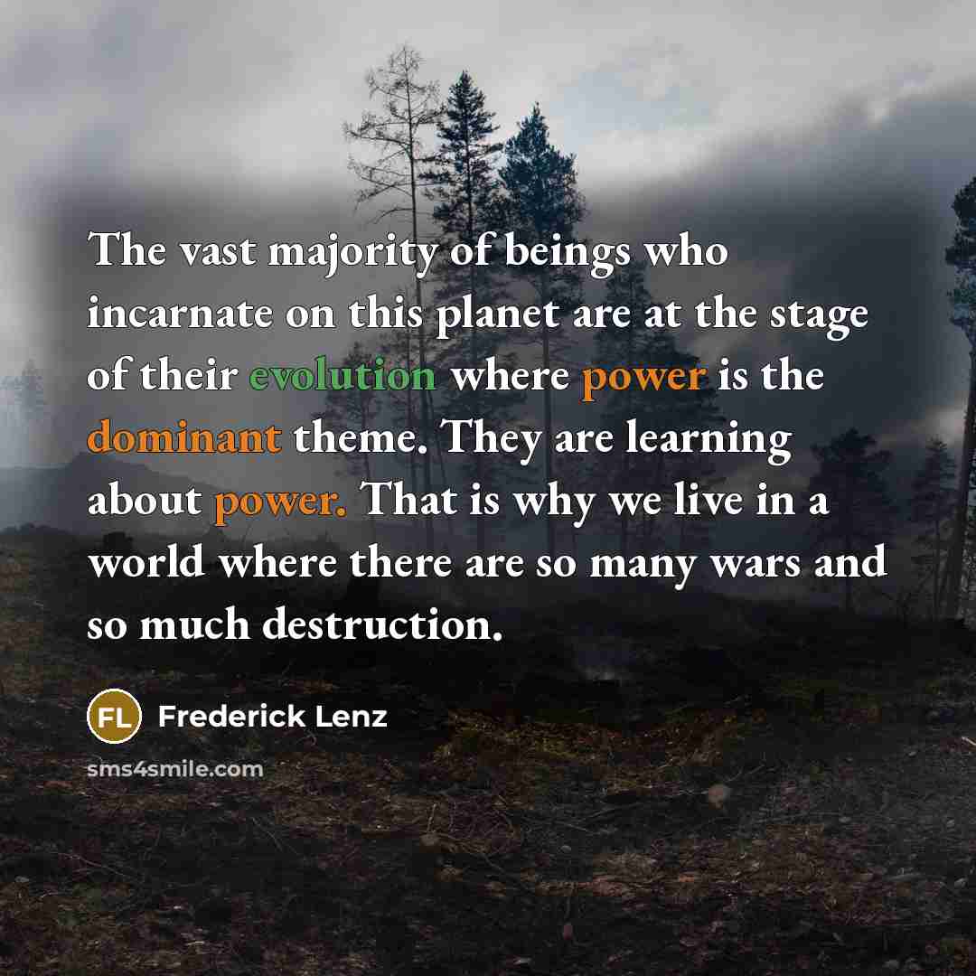 “The vast majority of beings who incarnate on this planet are at the stage of their evolution where power is the dominant theme. They are learning about power. That is why we live in a world where there are so many wars and so much destruction.” quote by Frederick Lenz