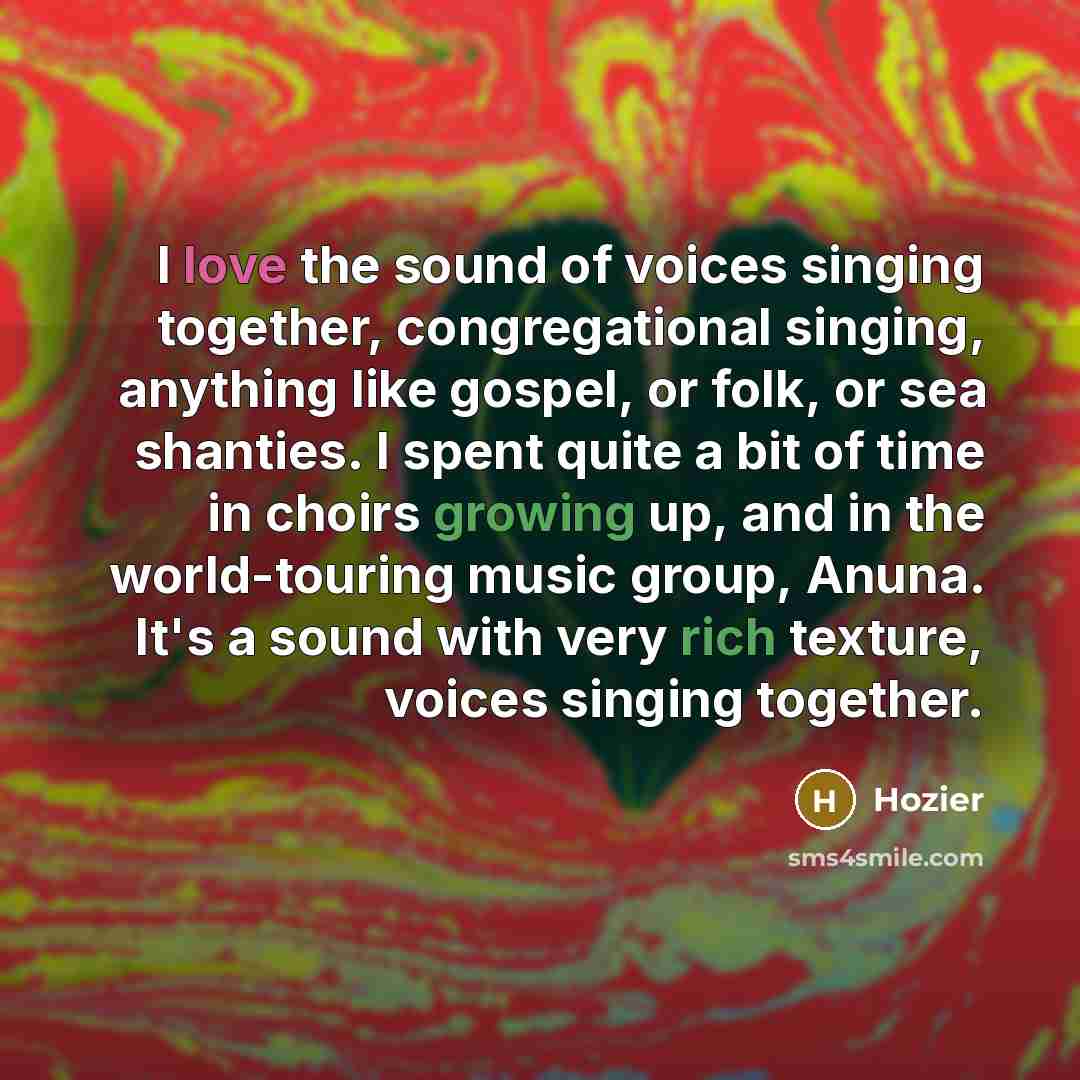 “I love the sound of voices singing together, congregational singing, anything like gospel, or folk, or sea shanties. I spent quite a bit of time in choirs growing up, and in the world-touring music group, Anuna. It's a sound with very rich texture, voices singing together.” quote by Hozier