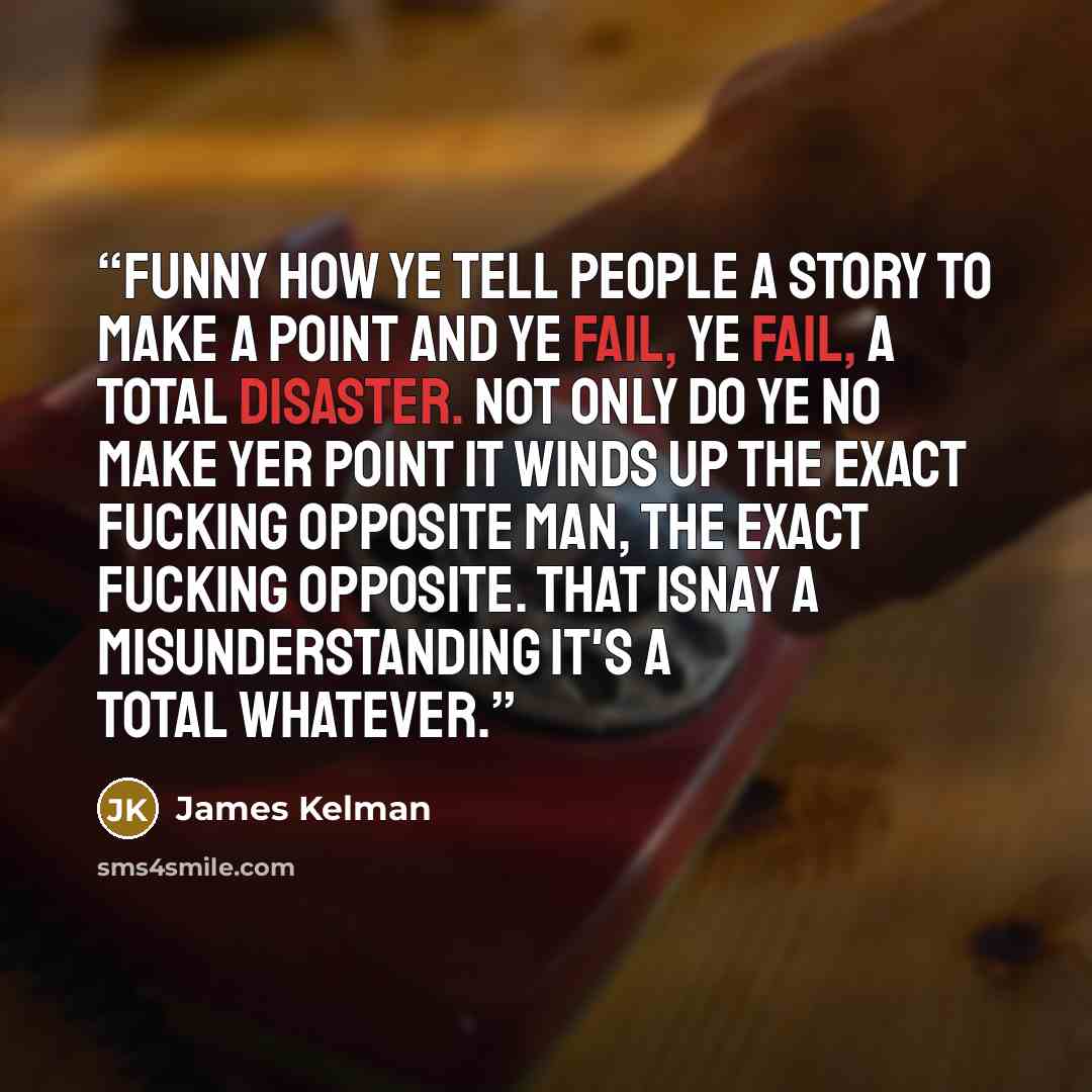 “Funny how ye tell people a story to make a point and ye fail, ye fail, a total disaster. Not only do ye no make yer point it winds up the exact fucking opposite man, the exact fucking opposite. That isnay a misunderstanding it's a total whatever.” quote by James Kelman