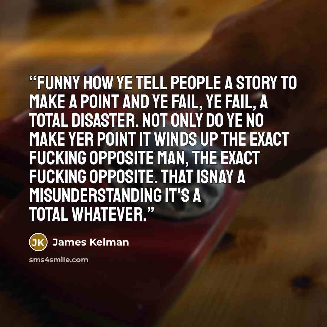 “Funny how ye tell people a story to make a point and ye fail, ye fail, a total disaster. Not only do ye no make yer point it winds up the exact fucking opposite man, the exact fucking opposite. That isnay a misunderstanding it's a total whatever.” quote by James Kelman