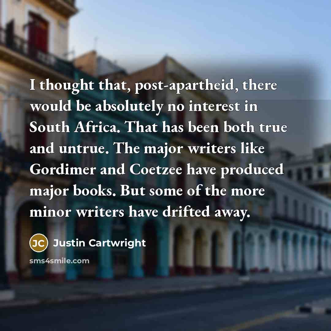 “I thought that, post-apartheid, there would be absolutely no interest in South Africa. That has been both true and untrue. The major writers like Gordimer and Coetzee have produced major books. But some of the more minor writers have drifted away.” quote by Justin Cartwright