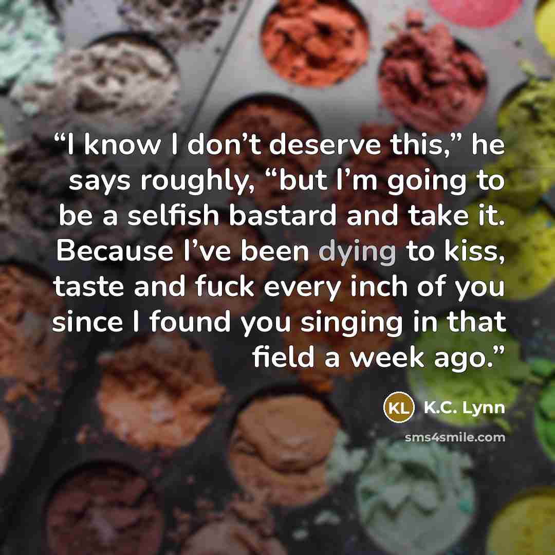 “I know I don’t deserve this,” he says roughly, “but I’m going to be a selfish bastard and take it. Because I’ve been dying to kiss, taste and fuck every inch of you since I found you singing in that field a week ago.” quote by K.C. Lynn