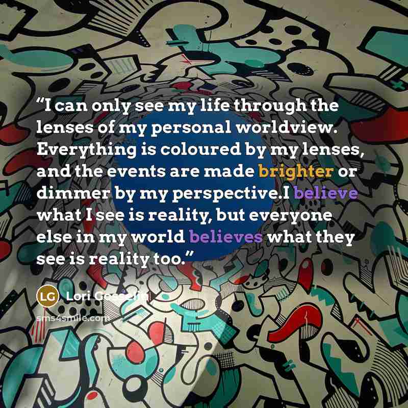 “I can only see my life through the lenses of my personal worldview. Everything is coloured by my lenses, and the events are made brighter or dimmer by my perspective.I believe what I see is reality, but everyone else in my world believes what they see is reality too.” quote by Lori Gosselin