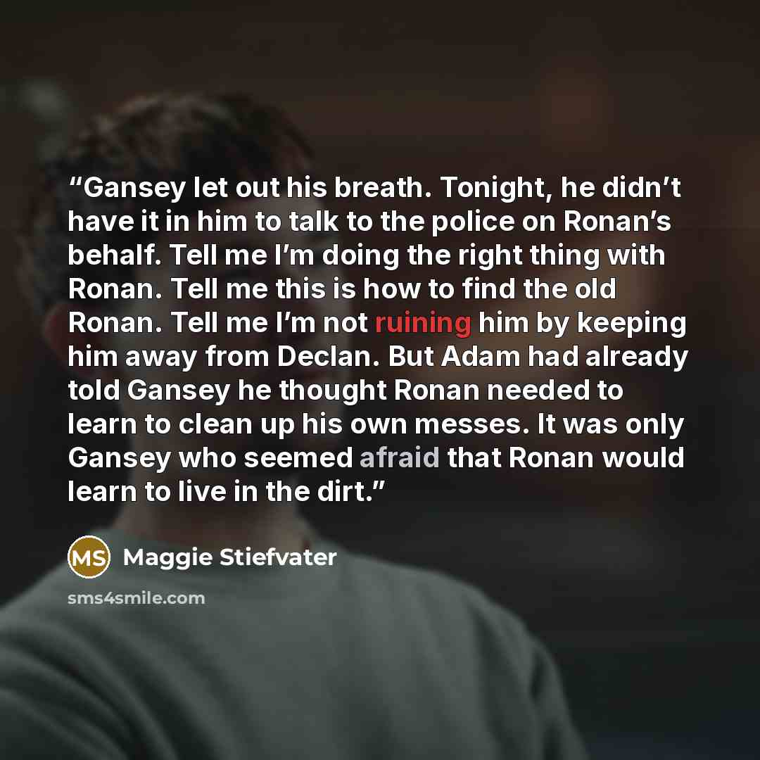 “Gansey let out his breath. Tonight, he didn’t have it in him to talk to the police on Ronan’s behalf. Tell me I’m doing the right thing with Ronan. Tell me this is how to find the old Ronan. Tell me I’m not ruining him by keeping him away from Declan. But Adam had already told Gansey he thought…” quote by Maggie Stiefvater