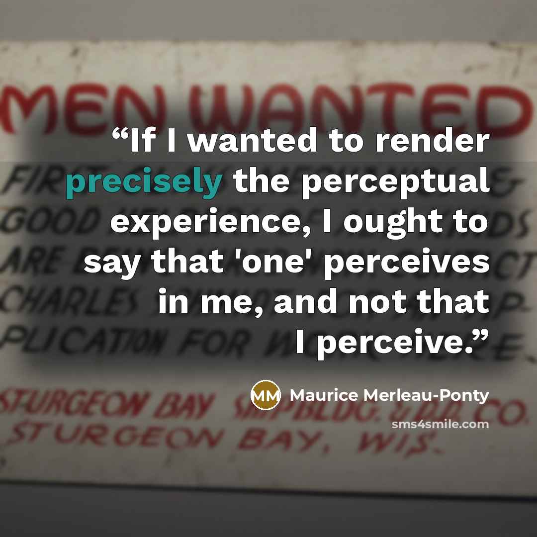 “If I wanted to render precisely the perceptual experience, I ought to say that 'one' perceives in me, and not that I perceive.” quote by Maurice Merleau-Ponty
