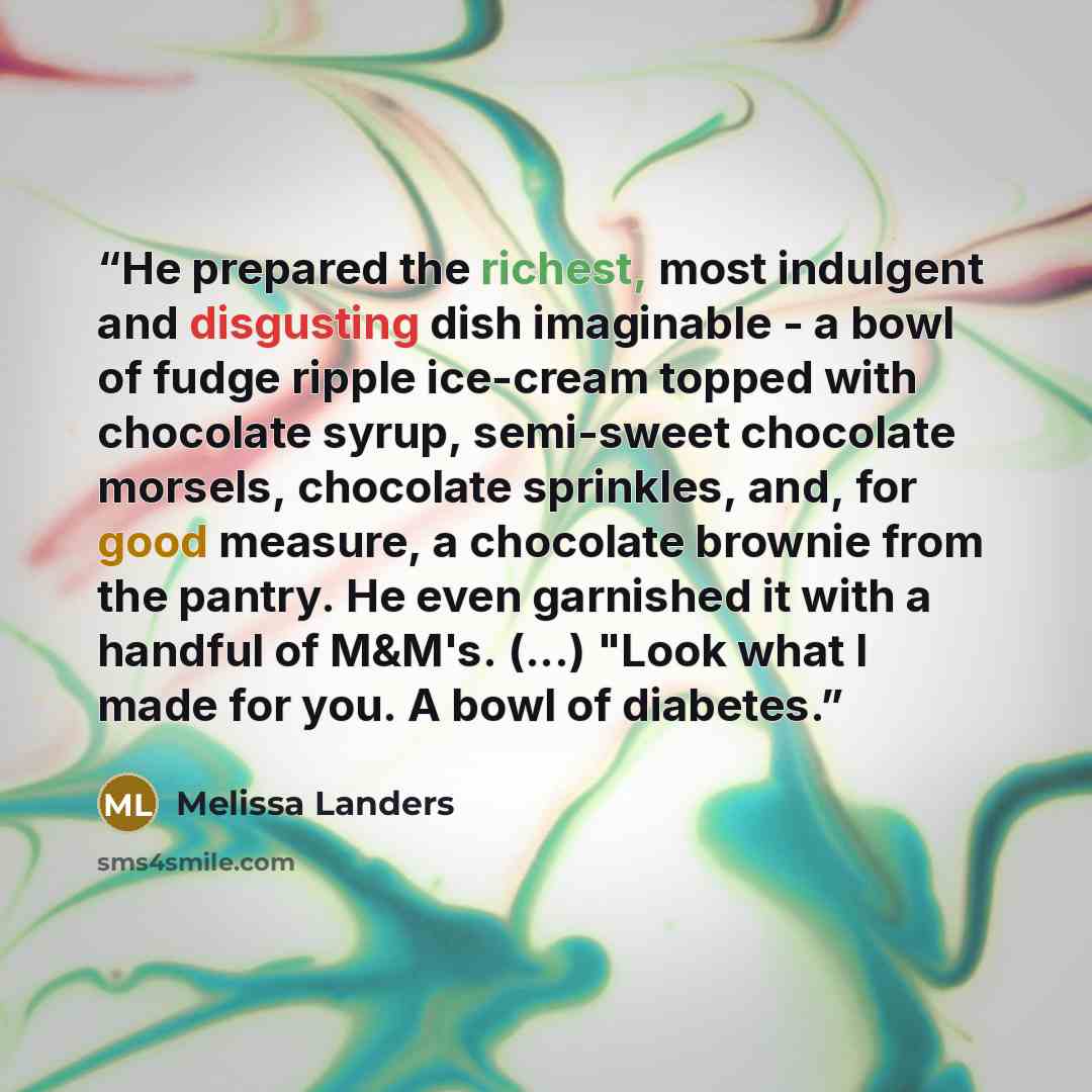 “He prepared the richest, most indulgent and disgusting dish imaginable - a bowl of fudge ripple ice-cream topped with chocolate syrup, semi-sweet chocolate morsels, chocolate sprinkles, and, for good measure, a chocolate brownie from the pantry. He even garnished it with a handful of M&M's. (...)…” quote by Melissa Landers