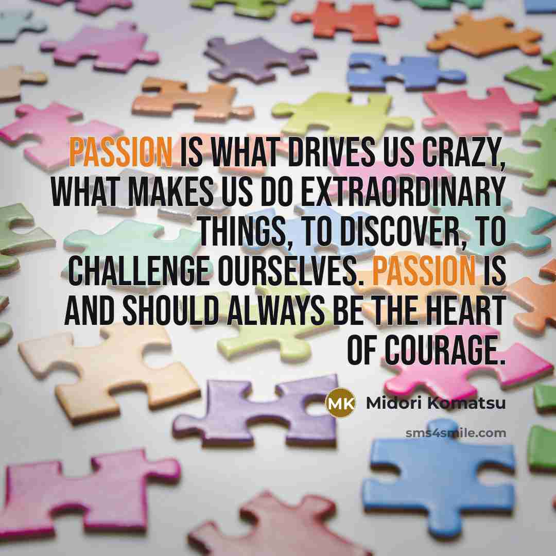 “Passion is what drives us crazy, what makes us do extraordinary things, to discover, to challenge ourselves. Passion is and should always be the heart of courage.” quote by Midori Komatsu
