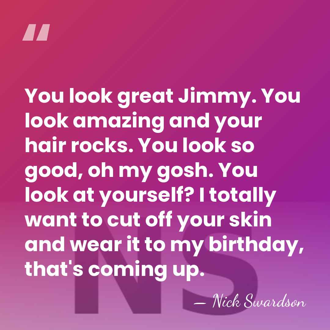 You look great Jimmy. You look amazing and your hair rocks. You&hellip; - Nick Swardson