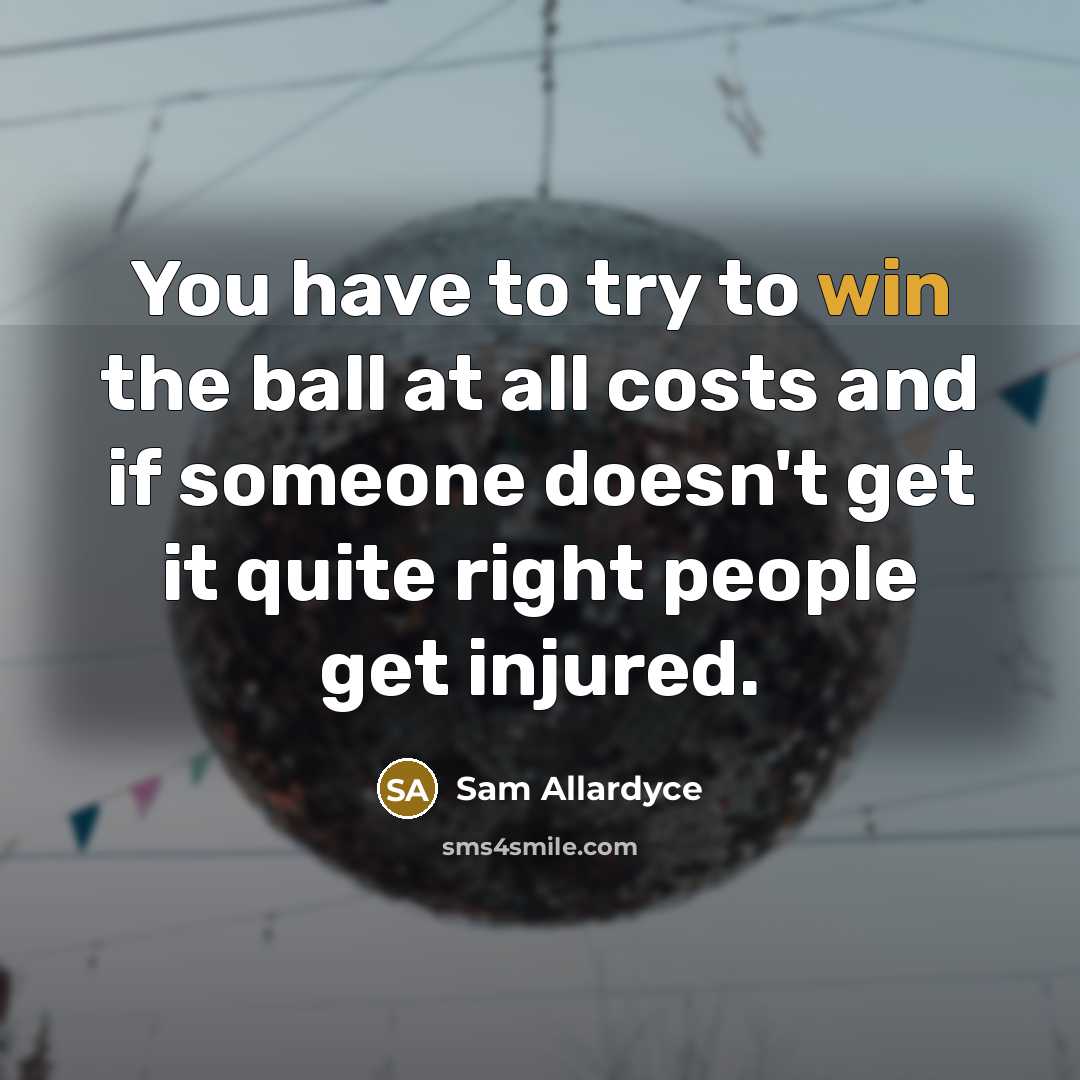 “You have to try to win the ball at all costs and if someone doesn't get it quite right people get injured.” quote by Sam Allardyce