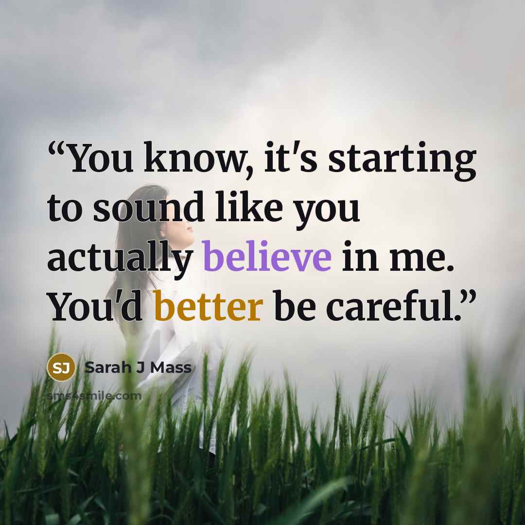 “You know, it's starting to sound like you actually believe in me. You'd better be careful.” quote by Sarah J Mass