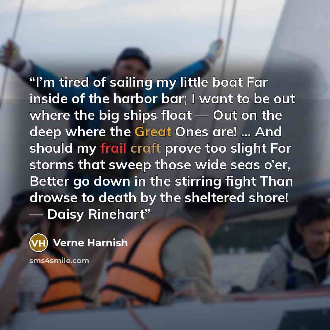 “I’m tired of sailing my little boat Far inside of the harbor bar; I want to be out where the big ships float — Out on the deep where the Great Ones are! … And should my frail craft prove too slight For storms that sweep those wide seas o’er, Better go down in the stirring fight Than drowse to…” quote by Verne Harnish