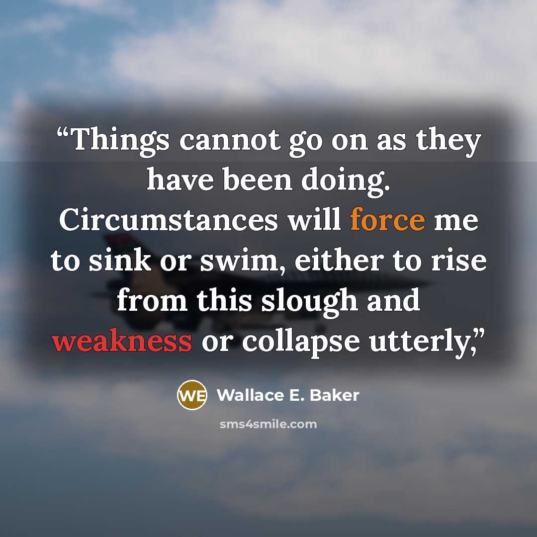 “Things cannot go on as they have been doing. Circumstances will force me to sink or swim, either to rise from this slough and weakness or collapse utterly,” quote by Wallace E. Baker