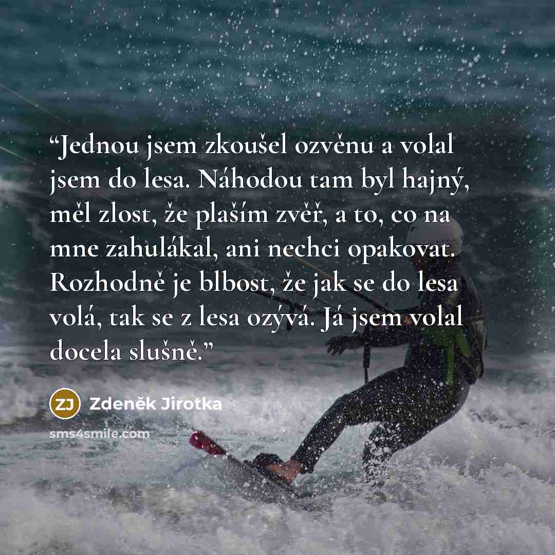 “Jednou jsem zkoušel ozvěnu a volal jsem do lesa. Náhodou tam byl hajný, měl zlost, že plaším zvěř, a to, co na mne zahulákal, ani nechci opakovat. Rozhodně je blbost, že jak se do lesa volá, tak se z lesa ozývá. Já jsem volal docela slušně.” quote by Zdeněk Jirotka