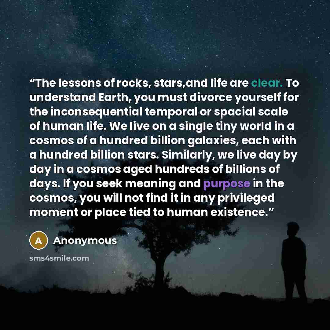 “The lessons of rocks, stars,and life are clear. To understand Earth, you must divorce yourself for the inconsequential temporal or spacial scale of human life. We live on a single tiny world in a cosmos of a hundred billion galaxies, each with a hundred billion stars. Similarly, we live day by day…” quote by Anonymous