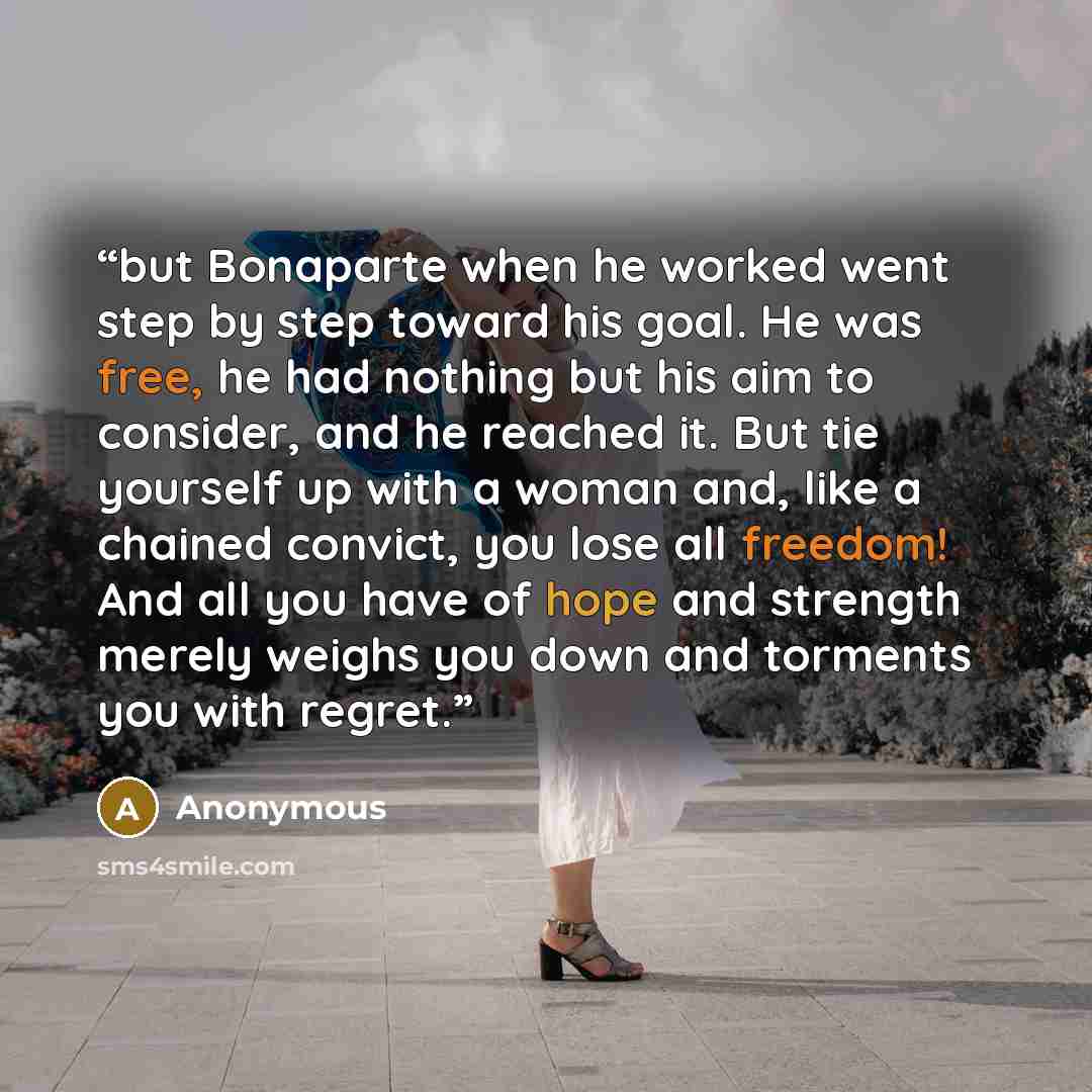 “but Bonaparte when he worked went step by step toward his goal. He was free, he had nothing but his aim to consider, and he reached it. But tie yourself up with a woman and, like a chained convict, you lose all freedom! And all you have of hope and strength merely weighs you down and torments you…” quote by Anonymous