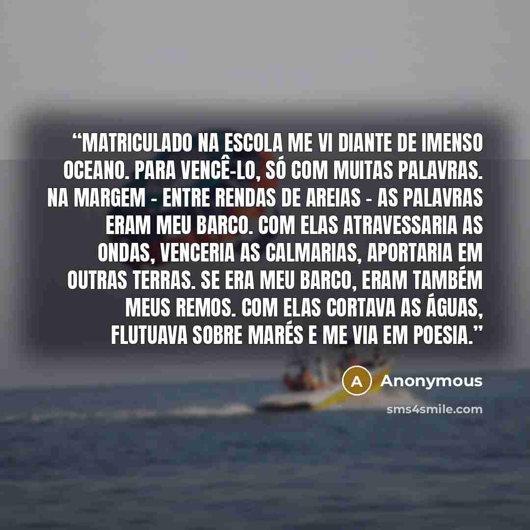 “Matriculado na escola me vi diante de imenso oceano. Para vencê-lo, só com muitas palavras. Na margem - entre rendas de areias - as palavras eram meu barco. Com elas atravessaria as ondas, venceria as calmarias, aportaria em outras terras. Se era meu barco, eram também meus remos. Com elas cortava…” quote by Anonymous