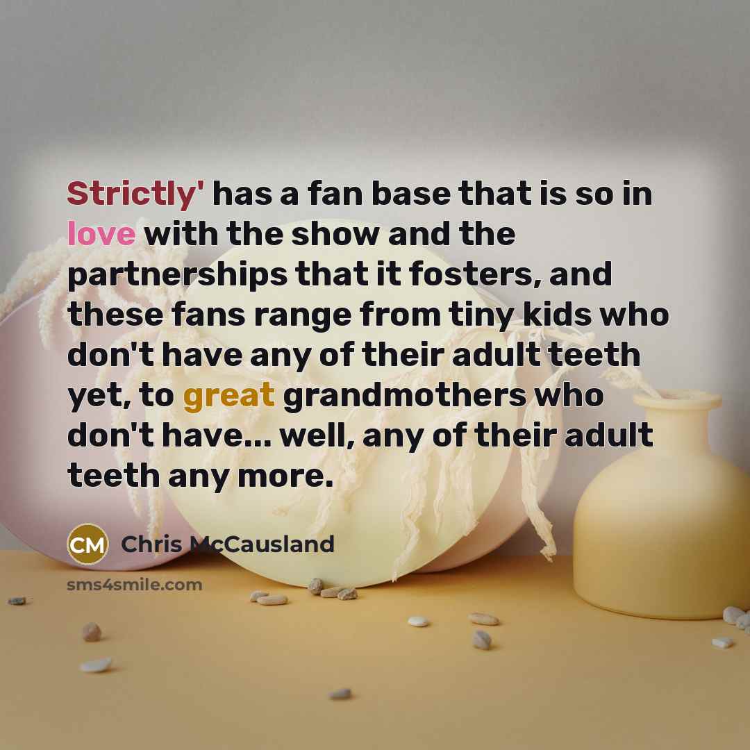 “Strictly' has a fan base that is so in love with the show and the partnerships that it fosters, and these fans range from tiny kids who don't have any of their adult teeth yet, to great grandmothers who don't have... well, any of their adult teeth any more.” quote by Chris McCausland