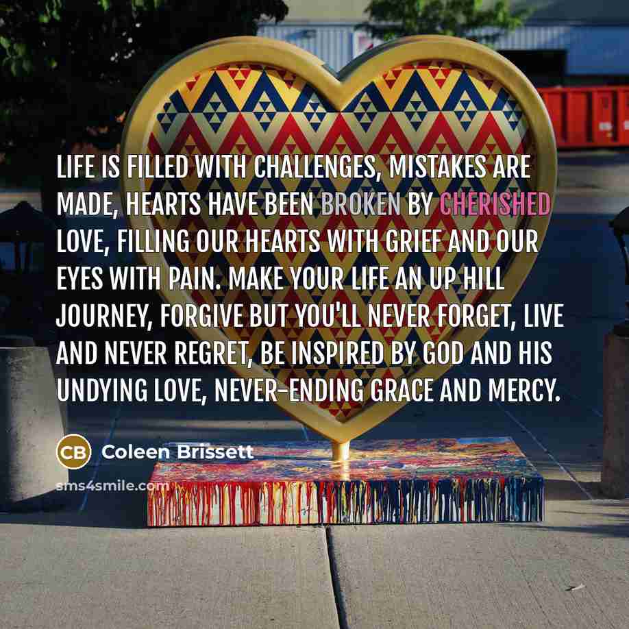 “Life is filled with challenges, mistakes are made, hearts have been broken by cherished love, filling our hearts with grief and our eyes with pain. Make your life an up hill journey, forgive but you'll never forget, live and never regret, be inspired by GOD and his undying love, never-ending grace…” quote by Coleen Brissett