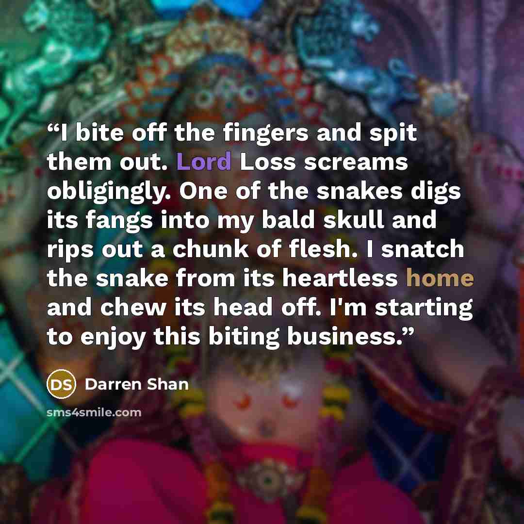 “I bite off the fingers and spit them out. Lord Loss screams obligingly. One of the snakes digs its fangs into my bald skull and rips out a chunk of flesh. I snatch the snake from its heartless home and chew its head off. I'm starting to enjoy this biting business.” quote by Darren Shan