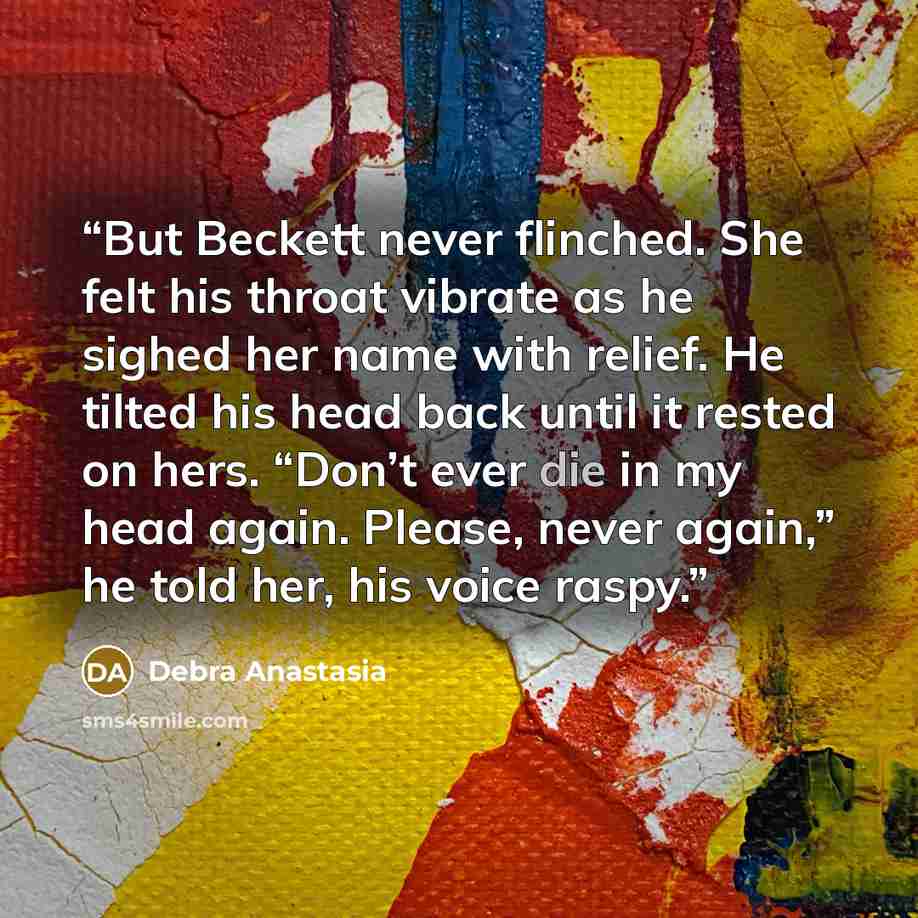 “But Beckett never flinched. She felt his throat vibrate as he sighed her name with relief. He tilted his head back until it rested on hers. “Don’t ever die in my head again. Please, never again,” he told her, his voice raspy.” quote by Debra Anastasia