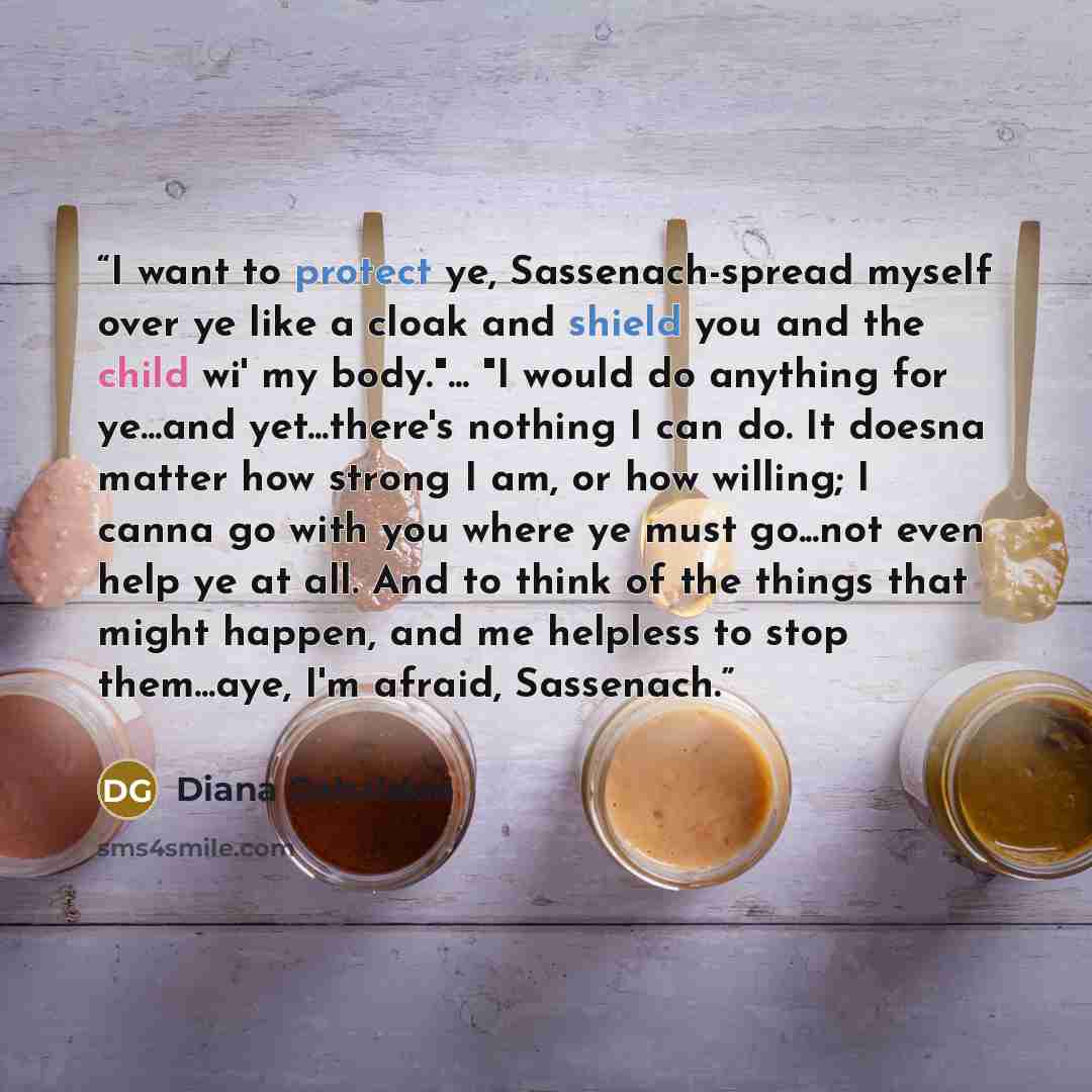 “I want to protect ye, Sassenach-spread myself over ye like a cloak and shield you and the child wi' my body."... "I would do anything for ye...and yet...there's nothing I can do. It doesna matter how strong I am, or how willing; I canna go with you where ye must go...not even help ye at all. And…” quote by Diana Gabaldon