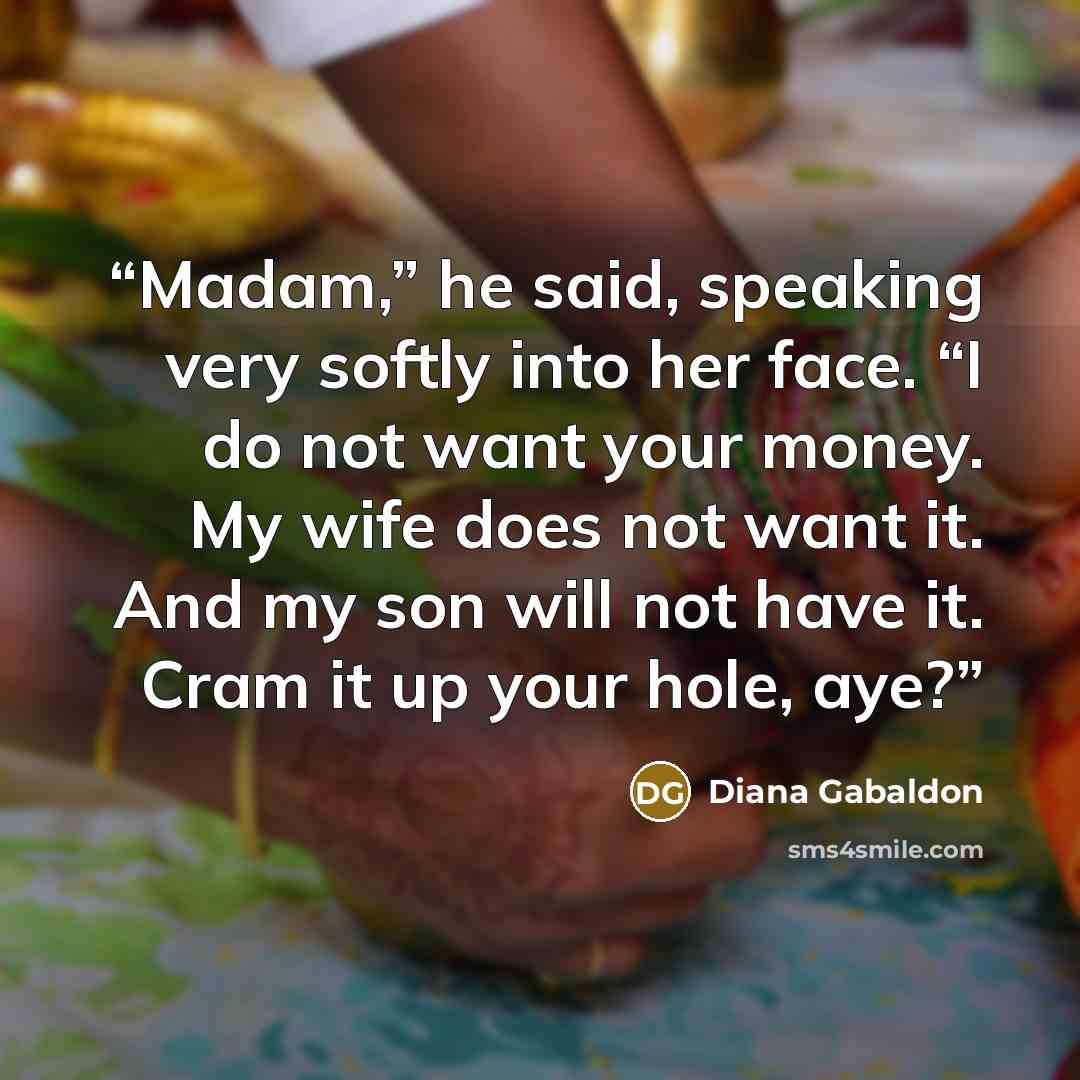 “Madam,” he said, speaking very softly into her face. “I do not want your money. My wife does not want it. And my son will not have it. Cram it up your hole, aye?” quote by Diana Gabaldon