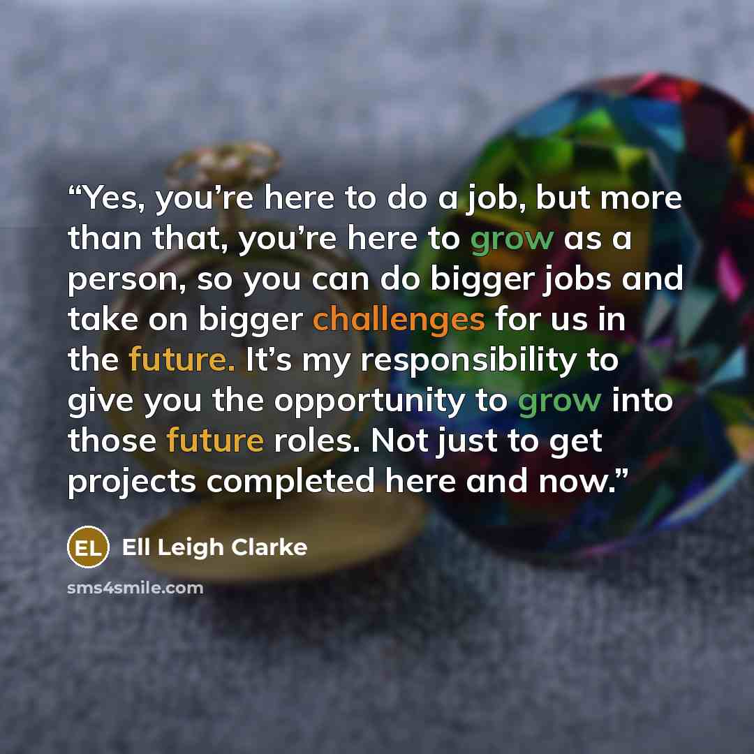 “Yes, you’re here to do a job, but more than that, you’re here to grow as a person, so you can do bigger jobs and take on bigger challenges for us in the future. It’s my responsibility to give you the opportunity to grow into those future roles. Not just to get projects completed here and now.” quote by Ell Leigh Clarke