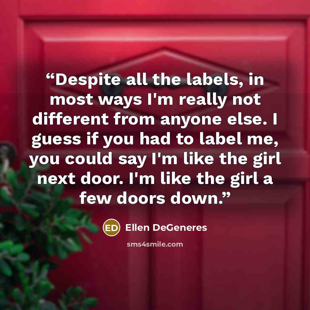 “Despite all the labels, in most ways I'm really not different from anyone else. I guess if you had to label me, you could say I'm like the girl next door. I'm like the girl a few doors down.” quote by Ellen DeGeneres