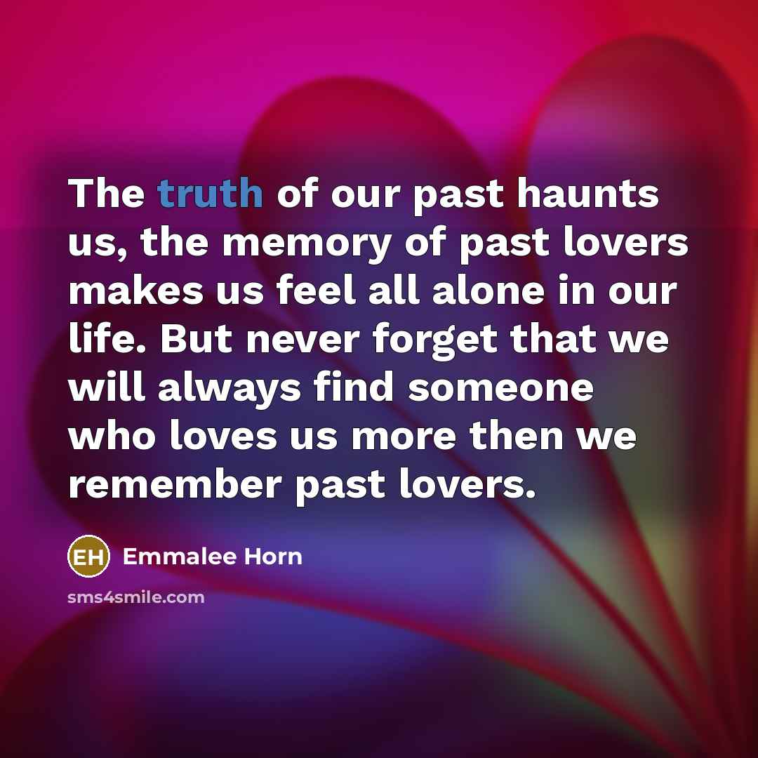 “The truth of our past haunts us, the memory of past lovers makes us feel all alone in our life. But never forget that we will always find someone who loves us more then we remember past lovers.” quote by Emmalee Horn