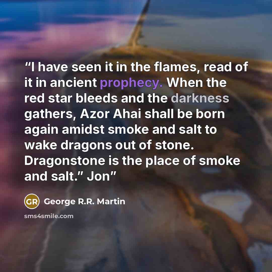“I have seen it in the flames, read of it in ancient prophecy. When the red star bleeds and the darkness gathers, Azor Ahai shall be born again amidst smoke and salt to wake dragons out of stone. Dragonstone is the place of smoke and salt.” Jon” quote by George R.R. Martin