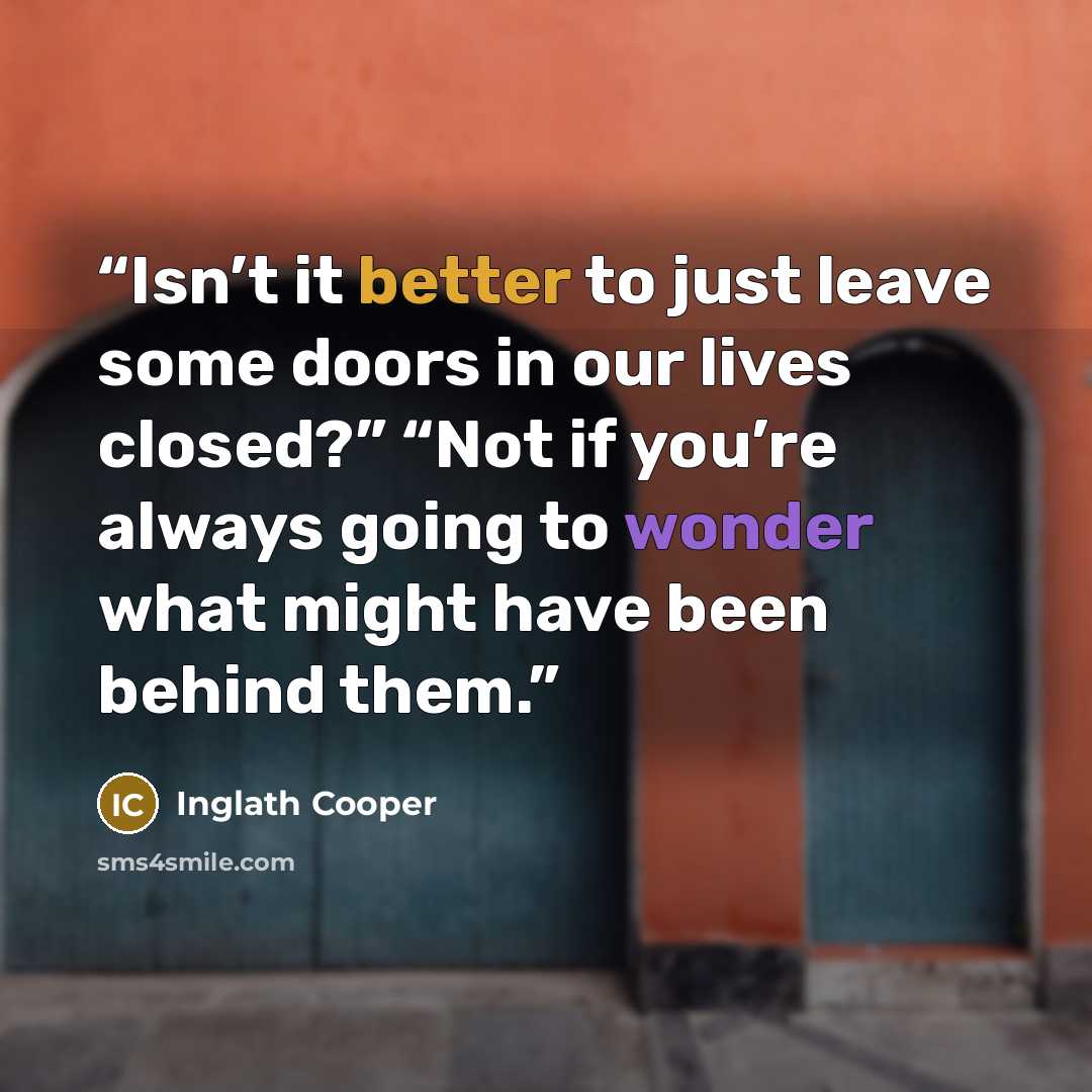 “Isn’t it better to just leave some doors in our lives closed?” “Not if you’re always going to wonder what might have been behind them.” quote by Inglath Cooper