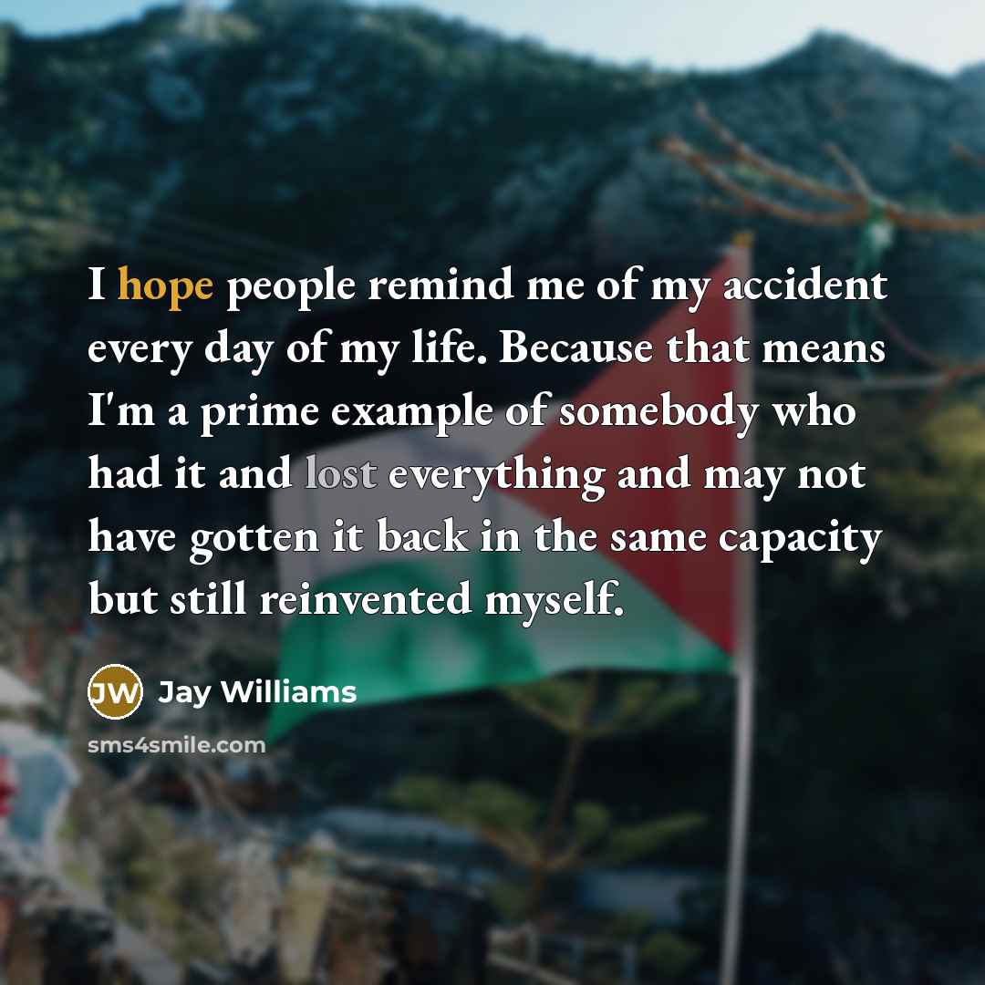 “I hope people remind me of my accident every day of my life. Because that means I'm a prime example of somebody who had it and lost everything and may not have gotten it back in the same capacity but still reinvented myself.” quote by Jay Williams