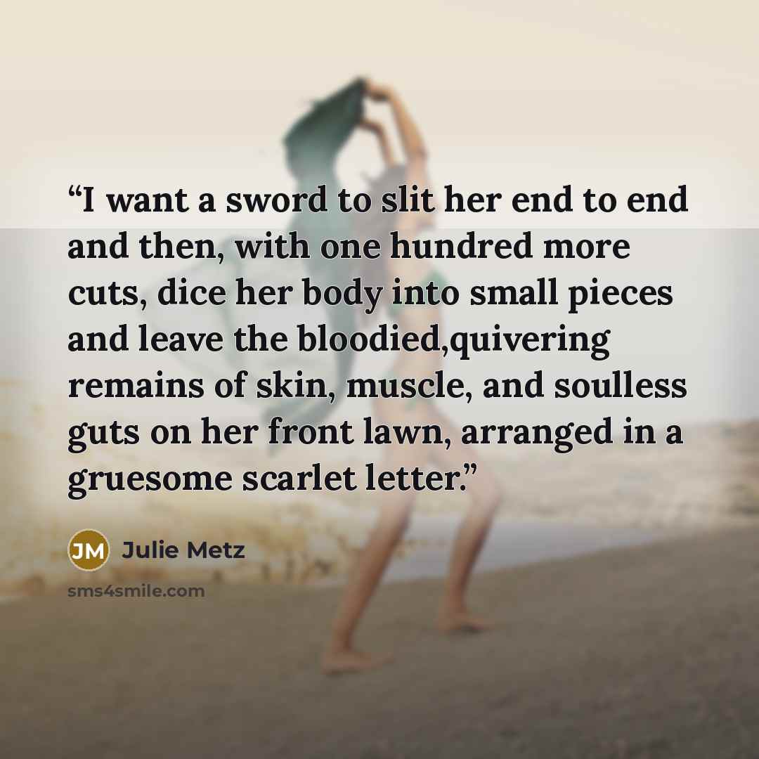 “I want a sword to slit her end to end and then, with one hundred more cuts, dice her body into small pieces and leave the bloodied,quivering remains of skin, muscle, and soulless guts on her front lawn, arranged in a gruesome scarlet letter.” quote by Julie Metz
