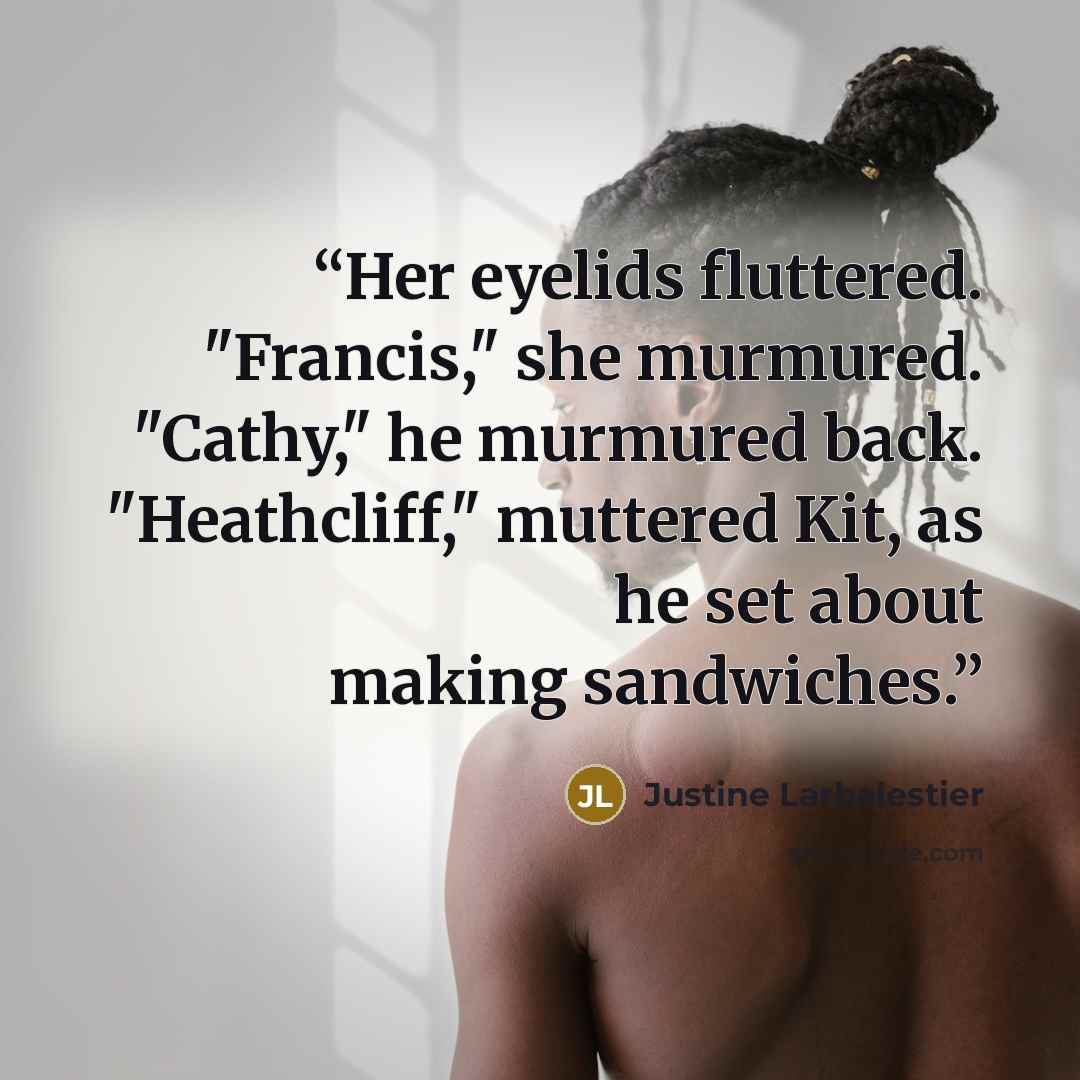 “Her eyelids fluttered. "Francis," she murmured. "Cathy," he murmured back. "Heathcliff," muttered Kit, as he set about making sandwiches.” quote by justine larbalestier