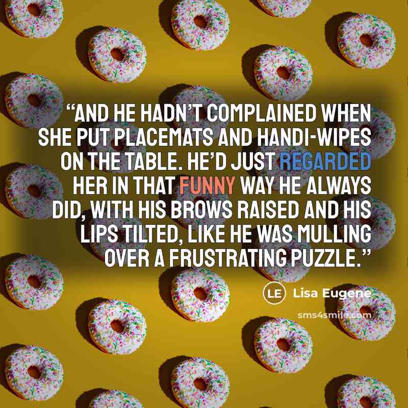 “And he hadn’t complained when she put placemats and handi-wipes on the table. He’d just regarded her in that funny way he always did, with his brows raised and his lips tilted, like he was mulling over a frustrating puzzle.” quote by Lisa Eugene