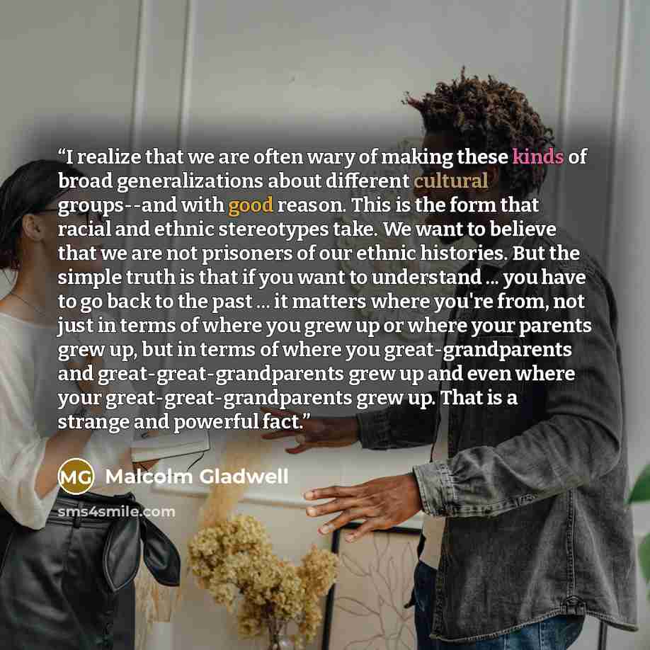 “I realize that we are often wary of making these kinds of broad generalizations about different cultural groups--and with good reason. This is the form that racial and ethnic stereotypes take. We want to believe that we are not prisoners of our ethnic histories. But the simple truth is that if you…” quote by Malcolm Gladwell